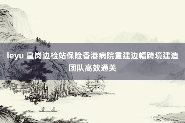 leyu 皇岗边检站保险香港病院重建边幅跨境建造团队高效通关