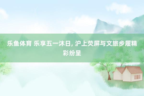 乐鱼体育 乐享五一沐日， 沪上荧屏与文旅步履精彩纷呈