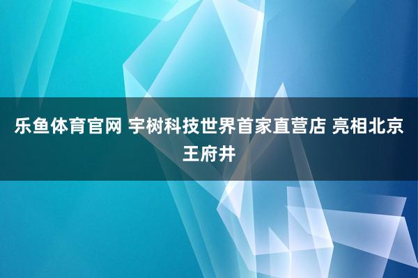 乐鱼体育官网 宇树科技世界首家直营店 亮相北京王府井