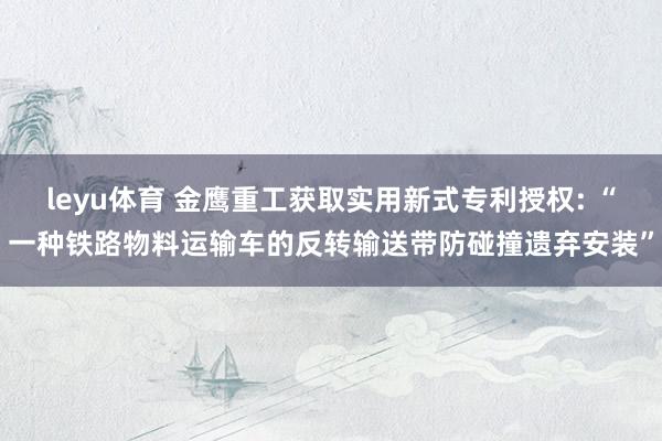leyu体育 金鹰重工获取实用新式专利授权: “一种铁路物料运输车的反转输送带防碰撞遗弃安装”