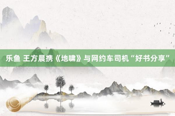 乐鱼 王方晨携《地啸》与网约车司机“好书分享”