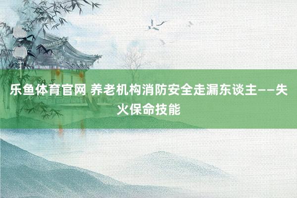 乐鱼体育官网 养老机构消防安全走漏东谈主——失火保命技能