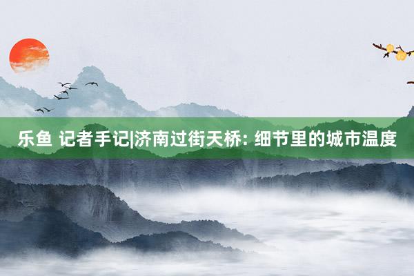 乐鱼 记者手记|济南过街天桥: 细节里的城市温度