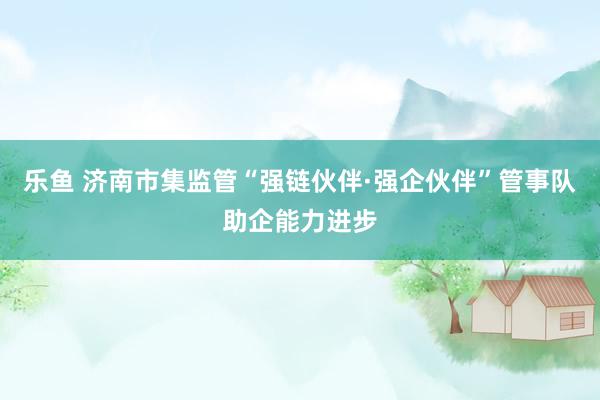 乐鱼 济南市集监管“强链伙伴·强企伙伴”管事队助企能力进步