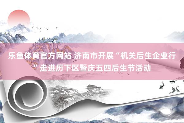 乐鱼体育官方网站 济南市开展“机关后生企业行”走进历下区暨庆五四后生节活动
