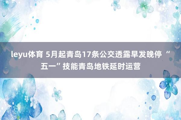 leyu体育 5月起青岛17条公交透露早发晚停 “五一”技能青岛地铁延时运营