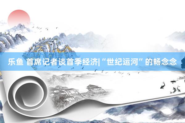 乐鱼 首席记者谈首季经济|“世纪运河”的畅念念