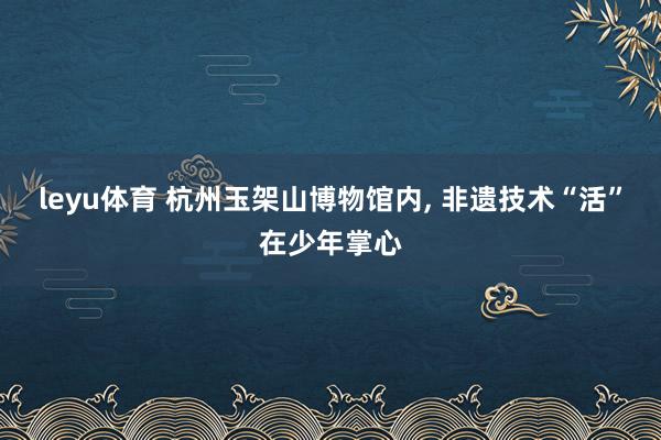 leyu体育 杭州玉架山博物馆内, 非遗技术“活”在少年掌心