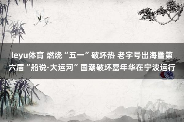 leyu体育 燃烧“五一”破坏热 老字号出海暨第六届“船说·大运河”国潮破坏嘉年华在宁波运行