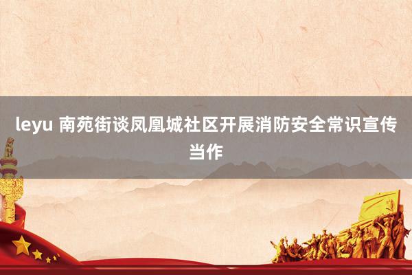 leyu 南苑街谈凤凰城社区开展消防安全常识宣传当作