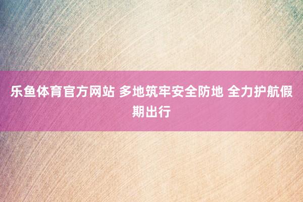 乐鱼体育官方网站 多地筑牢安全防地 全力护航假期出行