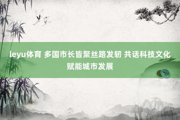 leyu体育 多国市长皆聚丝路发轫 共话科技文化赋能城市发展