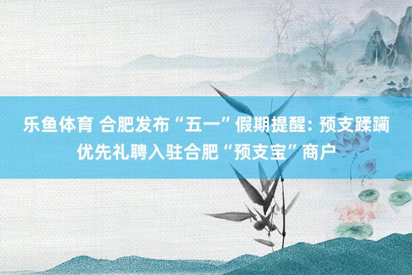 乐鱼体育 合肥发布“五一”假期提醒: 预支蹂躏优先礼聘入驻合肥“预支宝”商户