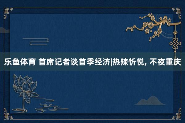 乐鱼体育 首席记者谈首季经济|热辣忻悦， 不夜重庆