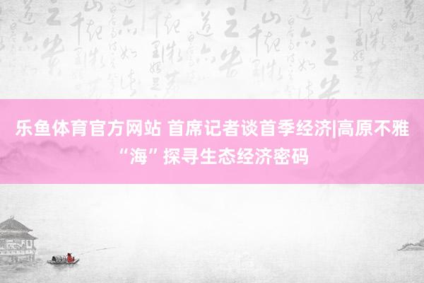 乐鱼体育官方网站 首席记者谈首季经济|高原不雅“海”探寻生态经济密码