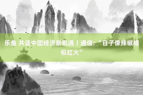 乐鱼 共话中国经济新机遇丨通信: “日子像辣椒相似红火”