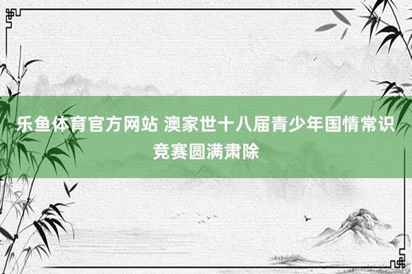 乐鱼体育官方网站 澳家世十八届青少年国情常识竞赛圆满肃除
