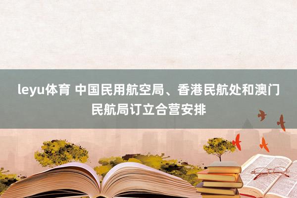 leyu体育 中国民用航空局、香港民航处和澳门民航局订立合营安排