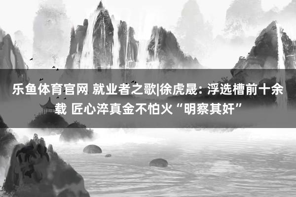 乐鱼体育官网 就业者之歌|徐虎晟: 浮选槽前十余载 匠心淬真金不怕火“明察其奸”