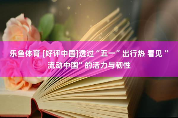 乐鱼体育 [好评中国]透过“五一”出行热 看见“流动中国”的活力与韧性