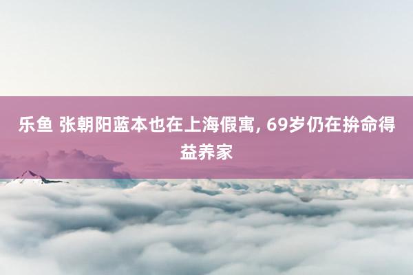 乐鱼 张朝阳蓝本也在上海假寓, 69岁仍在拚命得益养家