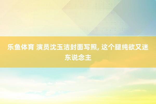 乐鱼体育 演员沈玉洁封面写照，<a href=