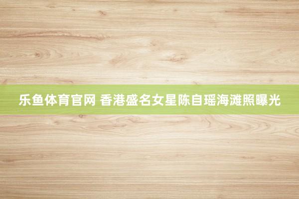 乐鱼体育官网 香港盛名女星陈自瑶海滩照曝光