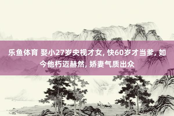 乐鱼体育 娶小27岁央视才女， 快60岁才当爹， 如今他朽迈赫然， 娇妻气质出众