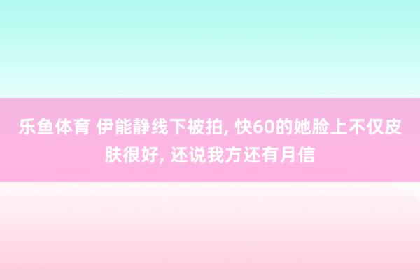 乐鱼体育 伊能静线下被拍, 快60的她脸上不仅皮肤很好, 还说我方还有月信