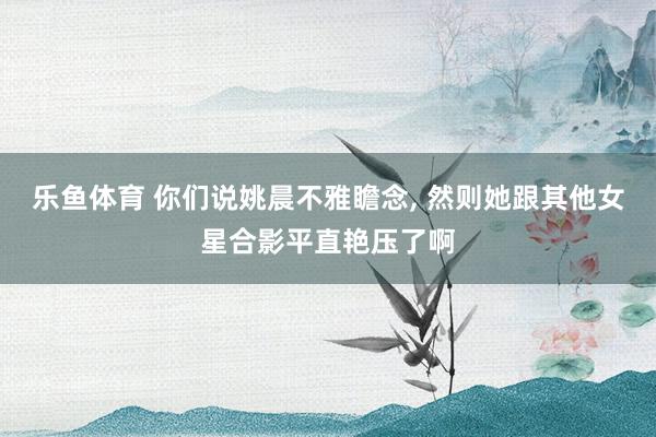 乐鱼体育 你们说姚晨不雅瞻念，<a href=