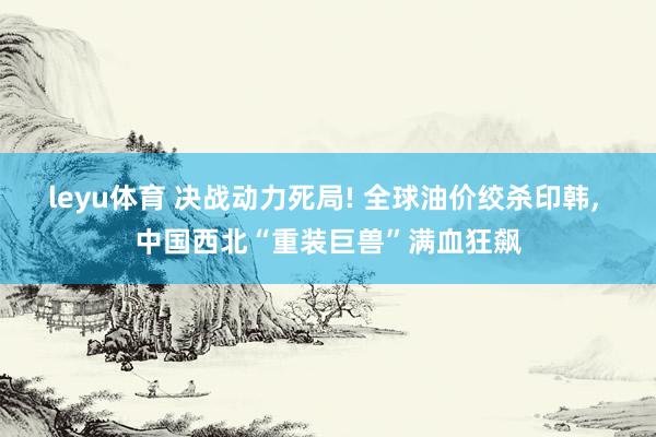 leyu体育 决战动力死局! 全球油价绞杀印韩， 中国西北“重装巨兽”满血狂飙