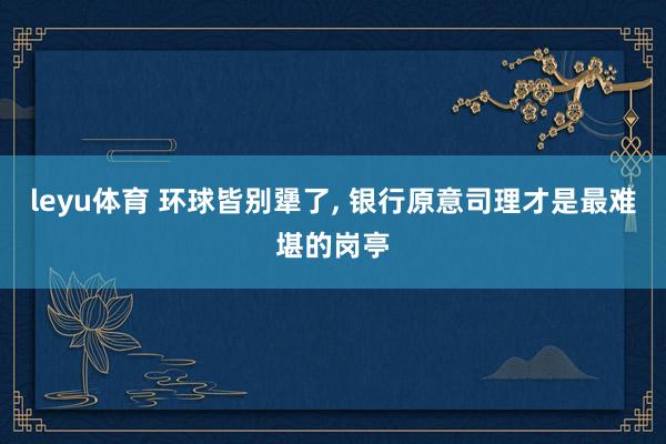 leyu体育 环球皆别犟了， 银行原意司理才是最难堪的岗亭
