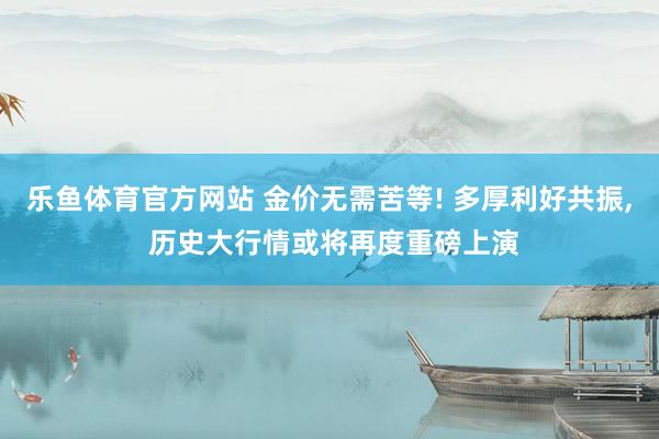 乐鱼体育官方网站 金价无需苦等! 多厚利好共振， 历史大行情或将再度重磅上演