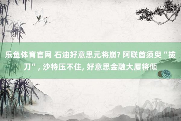 乐鱼体育官网 石油好意思元将崩? 阿联酋须臾“拔刀”, 沙特压不住, 好意思金融大厦将倾