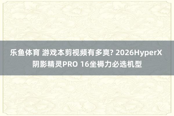 乐鱼体育 游戏本剪视频有多爽? 2026HyperX 阴影精灵PRO 16坐褥力必选机型