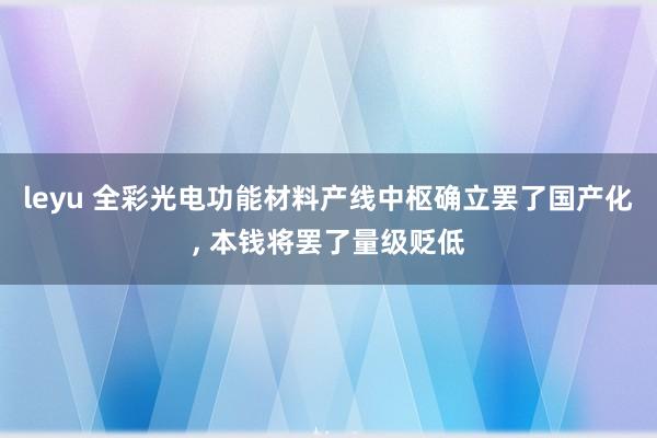 leyu 全彩光电功能材料产线中枢确立罢了国产化， 本钱将罢了量级贬低