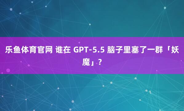 乐鱼体育官网 谁在 GPT-5.5 脑子里塞了一群「妖魔」?
