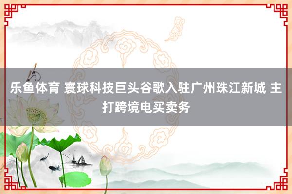 乐鱼体育 寰球科技巨头谷歌入驻广州珠江新城 主打跨境电买卖务