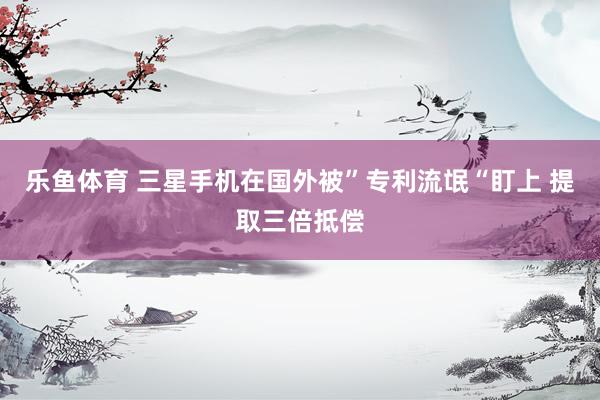 乐鱼体育 三星手机在国外被”专利流氓“盯上 提取三倍抵偿