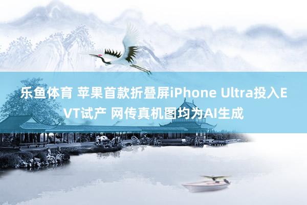乐鱼体育 苹果首款折叠屏iPhone Ultra投入EVT试产 网传真机图均为AI生成