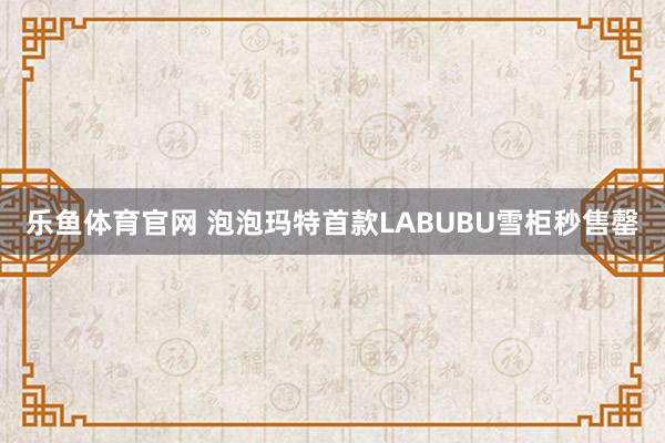 乐鱼体育官网 泡泡玛特首款LABUBU雪柜秒售罄