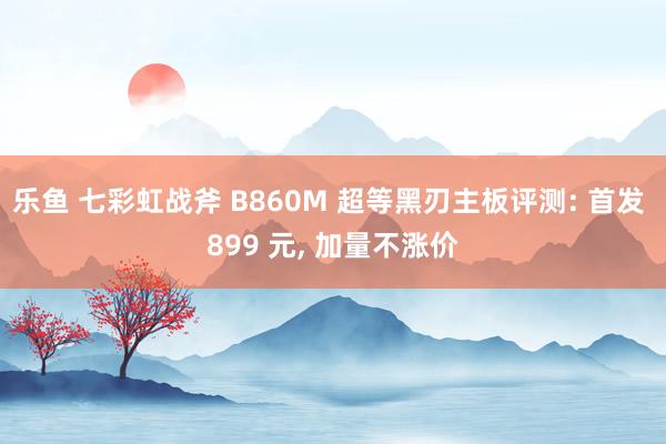 乐鱼 七彩虹战斧 B860M 超等黑刃主板评测: 首发 899 元, 加量不涨价