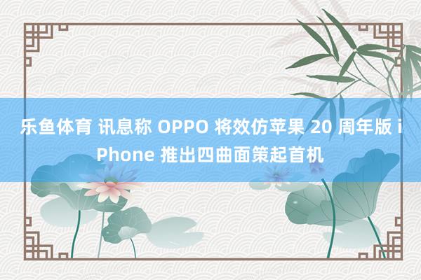 乐鱼体育 讯息称 OPPO 将效仿苹果 20 周年版 iPhone 推出四曲面策起首机