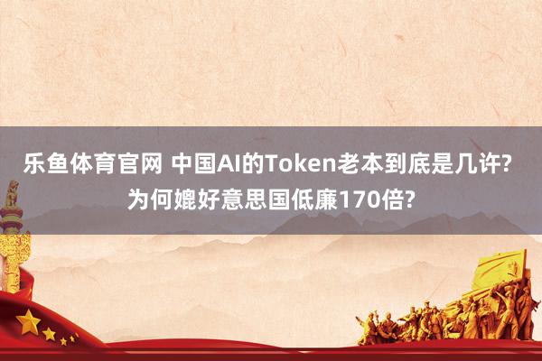 乐鱼体育官网 中国AI的Token老本到底是几许? 为何媲好意思国低廉170倍?