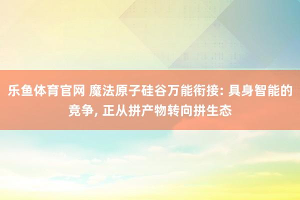 乐鱼体育官网 魔法原子硅谷万能衔接: 具身智能的竞争， 正从拼产物转向拼生态