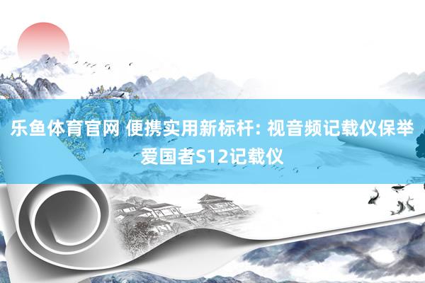 乐鱼体育官网 便携实用新标杆: 视音频记载仪保举爱国者S12记载仪