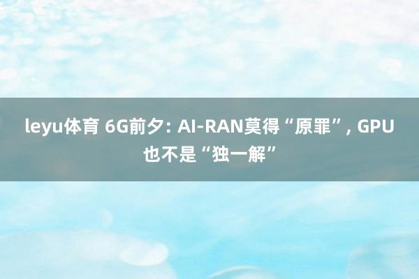 leyu体育 6G前夕: AI-RAN莫得“原罪”， GPU也不是“独一解”