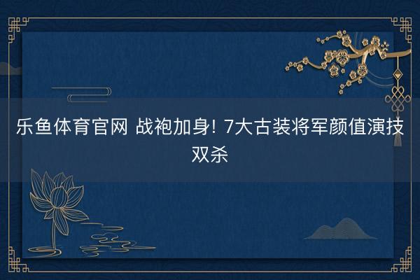 乐鱼体育官网 战袍加身! 7大古装将军颜值演技双杀