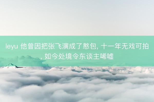leyu 他曾因把张飞演成了憨包， 十一年无戏可拍， 如今处境令东谈主唏嘘