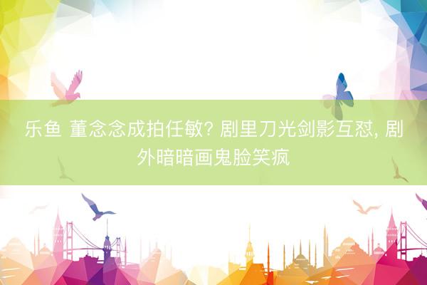 乐鱼 董念念成拍任敏? 剧里刀光剑影互怼， 剧外暗暗画鬼脸笑疯